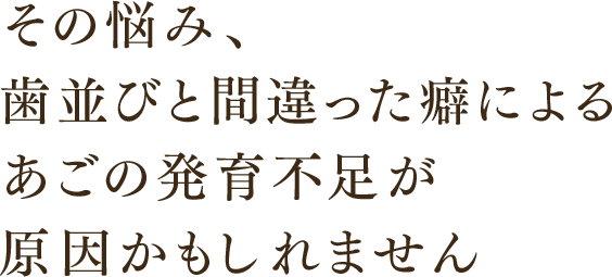 その悩み、歯並びと間違った癖によるあごの発育不足が原因かもしれません