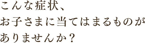 こんな症状、お子さまに当てはまるものがありませんか？